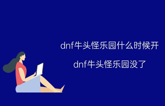 dnf牛头怪乐园什么时候开 dnf牛头怪乐园没了？也没有票。回归玩家，是改了什么？